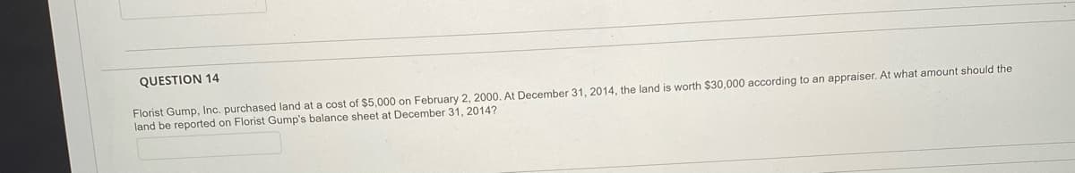 QUESTION 14
Florist Gump, Inc. purchased land at a cost of $5,000 on February 2, 2000. At December 31, 2014, the land is worth $30,000 according to an appraiser. At what amount should the
land be reported on Florist Gump's balance sheet at December 31, 2014?
