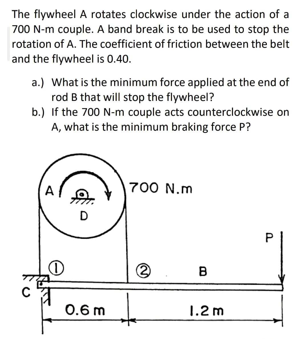 The flywheel A rotates clockwise under the action of a
700 N-m couple. A band break is to be used to stop the
rotation of A. The coefficient of friction between the belt
and the flywheel is 0.40.
a.) What is the minimum force applied at the end of
rod B that will stop the flywheel?
b.) If the 700 N-m couple acts counterclockwise on
A, what is the minimum braking force P?
A
700 N.m
B
0.6 m
1.2 m
