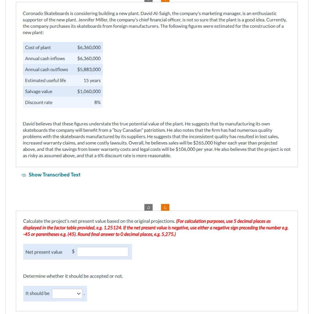 Coronado Skateboards is considering building a new plant. David Al-Saigh, the company's marketing manager, is an enthusiastic
supporter of the new plant. Jennifer Miller, the company's chief financial officer, is not so sure that the plant is a good idea. Currently,
the company purchases its skateboards from foreign manufacturers. The following figures were estimated for the construction of a
new plant:
Cost of plant
Annual cash inflows
Annual cash outflows
Estimated useful life
Salvage value
Discount rate
$6,360,000
$6,360,000
$5,883,000
15 years
$1,060,000
David believes that these figures understate the true potential value of the plant. He suggests that by manufacturing its own
skateboards the company will benefit from a "buy Canadian" patriotism. He also notes that the firm has had numerous quality
problems with the skateboards manufactured by its suppliers. He suggests that the inconsistent quality has resulted in lost sales,
increased warranty claims, and some costly lawsuits. Overall, he believes sales will be $265,000 higher each year than projected
above, and that the savings from lower warranty costs and legal costs will be $106,000 per year. He also believes that the project is not
as risky as assumed above, and that a 6% discount rate is more reasonable.
Show Transcribed Text
Net present value $
8%
Calculate the project's net present value based on the original projections. (For calculation purposes, use 5 decimal places as
displayed in the factor table provided, e.g. 1.25124. If the net present value is negative, use either a negative sign preceding the number e.g.
-45 or parentheses e.g. (45). Round final answer to 0 decimal places, e.g. 5,275.)
It should be
Determine whether it should be accepted or not.