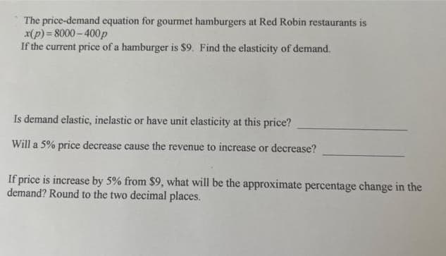 The price-demand equation for gourmet hamburgers at Red Robin restaurants is
x(p)=8000-400p
If the current price of a hamburger is $9. Find the elasticity of demand.
Is demand elastic, inelastic or have unit elasticity at this price?
Will a 5% price decrease cause the revenue to increase or decrease?
If price is increase by 5% from $9, what will be the approximate percentage change in the
demand? Round to the two decimal places.