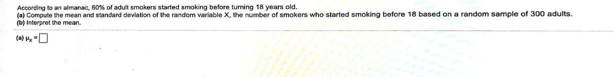 According to an almanac, 60% of adult smokers started smoking before turning 18 years old.
(a) Compute the mean and standard deviation of the random variable x, the number of smokers who started smoking before 18 based on a random sample of 300 adults.
(b) Interpret the mean.
(a) Hx
