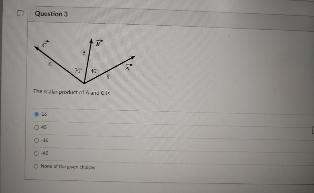 Question 3
B
6.
A
70°
40°
The scalar product of A and C is
O 16
O 45
O -16
O -45
O None of the given choices
to
