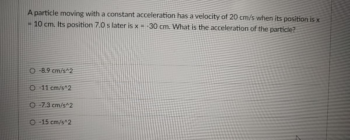 A particle moving with a constant acceleration has a velocity of 20 cm/s when its position is x
= 10 cm. Its position 7.0 s later is x = -30 cm. What is the acceleration of the particle?
O -8.9 cm/s^2
O-11 cm/s^2
O-7.3 cm/s^2
O 15 cm/s^2
