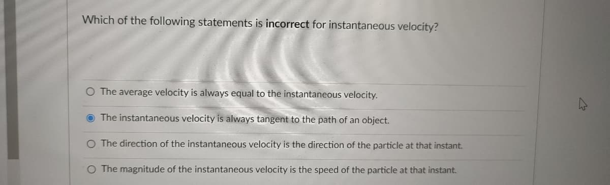 Which of the following statements is incorrect for instantaneous velocity?
O The average velocity is always equal to the instantaneous velocity.
The instantaneous velocity is always tangent to the path of an object.
O The direction of the instantaneous velocity is the direction of the particle at that instant.
O The magnitude of the instantaneous velocity is the speed of the particle at that instant.
