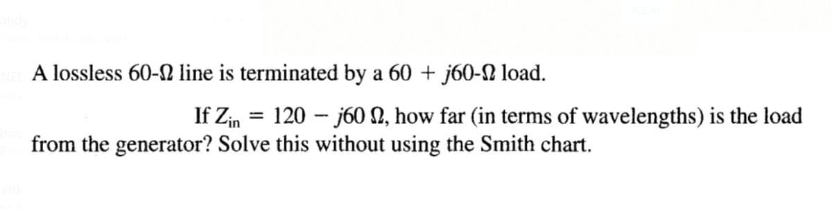 A lossless 60-2 line is terminated by a 60 + j60- load.
If Zin = 120 - j60 N, how far (in terms of wavelengths) is the load
from the generator? Solve this without using the Smith chart.
