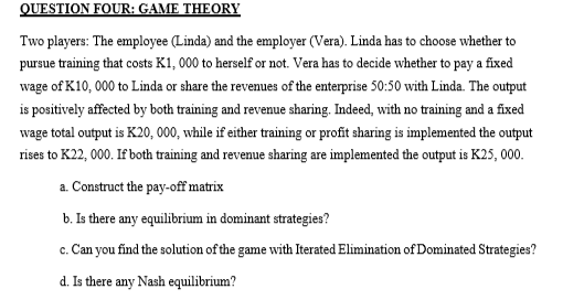 QUESTION FOUR: GAME THEORY
Two players: The employee (Linda) and the employer (Vera). Linda has to choose whether to
pursue training that costs K1, 000 to herself or not. Vera has to decide whether to pay a fixed
wage of K10,000 to Linda or share the revenues of the enterprise 50:50 with Linda. The output
is positively affected by both training and revenue sharing. Indeed, with no training and a fixed
wage total output is K20, 000, while if either training or profit sharing is implemented the output
rises to K22, 000. If both training and revenue sharing are implemented the output is K25,000.
a.
Construct the pay-off matrix
b. Is there any equilibrium in dominant strategies?
c. Can you find the solution of the game with Iterated Elimination of Dominated Strategies?
d. Is there any Nash equilibrium?