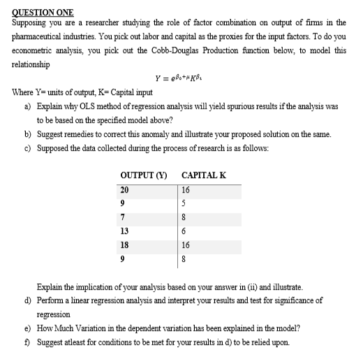 QUESTION ONE
Supposing you are a researcher studying the role of factor combination on output of firms in the
pharmaceutical industries. You pick out labor and capital as the proxies for the input factors. To do you
econometric analysis, you pick out the Cobb-Douglas Production function below, to model this
relationship
Y = @Bo+HKB₁
Where Y= units of output, K= Capital input
a) Explain why OLS method of regression analysis will yield spurious results if the analysis was
to be based on the specified model above?
b) Suggest remedies to correct this anomaly and illustrate your proposed solution on the same.
c) Supposed the data collected during the process of research is as follows:
OUTPUT (Y)
CAPITAL K
20
16
9
5
7
8
13
6
18
16
9
8
Explain the implication of your analysis based on your answer in (ii) and illustrate.
d) Perform a linear regression analysis and interpret your results and test for significance of
regression
e) How Much Variation in the dependent variation has been explained in the model?
f) Suggest atleast for conditions to be met for your results in d) to be relied upon.