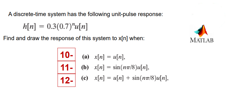 A discrete-time system has the following unit-pulse response:
h[n] = 0.3(0.7)"u[n]
Find and draw the response of this system to x[n] when:
MATLAB
10-
(a) x[n] = u[n],
11-
(b) x[n] = sin(na/8)u[n],
12-
(c) x[n] = u[n] + sin(nt/8)u[n],
