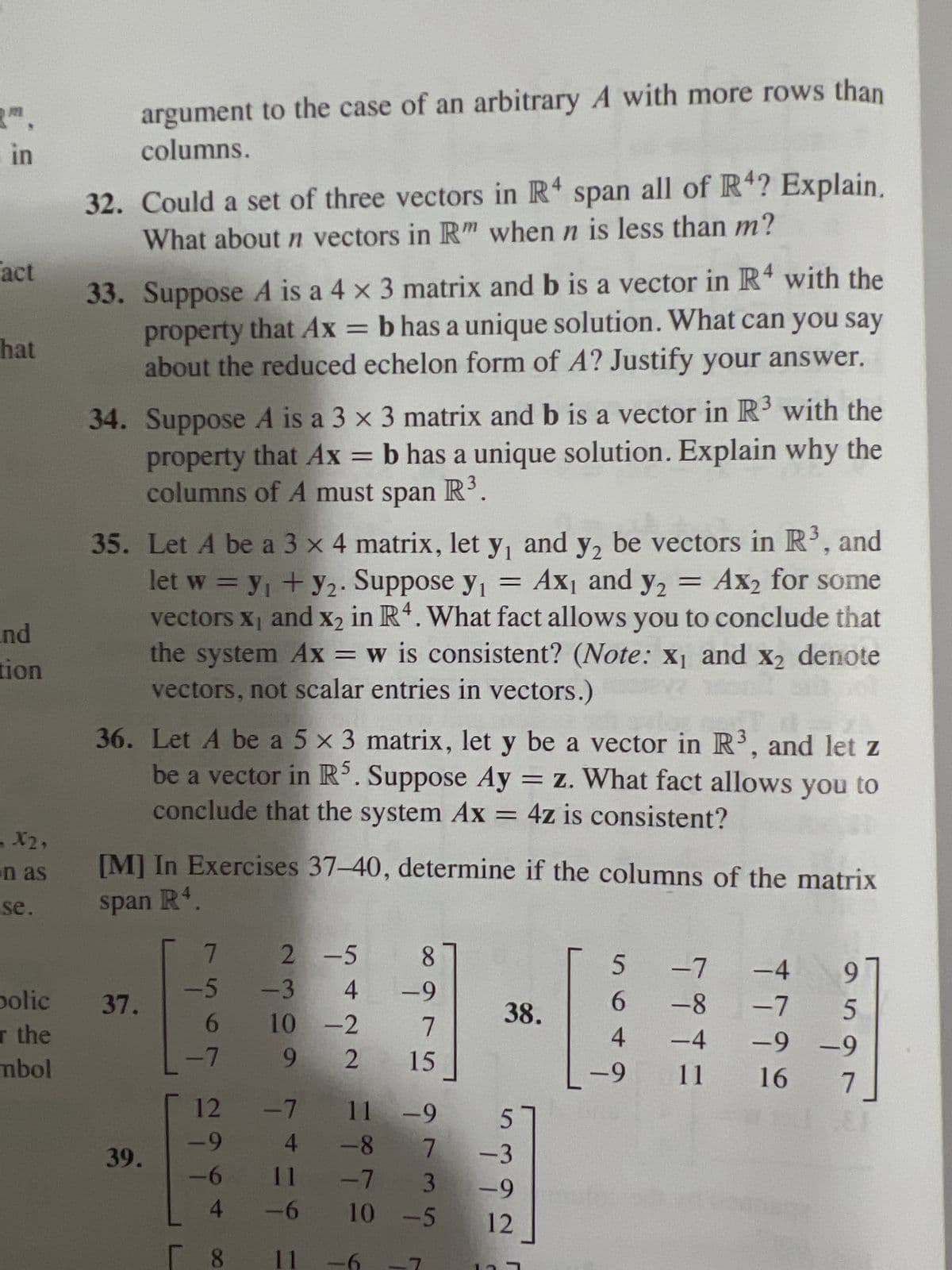 FI
in
act
hat
nd
tion
X2,
on as
se.
polic
r the
mbol
argument to the case of an arbitrary A with more rows than
columns.
32. Could a set of three vectors in R4 span all of R4? Explain.
What about n vectors in Rm when n is less than m?
33. Suppose A is a 4 x 3 matrix and b is a vector in R4 with the
property that Ax = b has a unique solution. What can you say
about the reduced echelon form of A? Justify your answer.
34. Suppose A is a 3 x 3 matrix and b is a vector in R³ with the
property that Ax = b has a unique solution. Explain why the
columns of A must span R³.
some
35. Let A be a 3 x 4 matrix, let y, and y2 be vectors in R³, and
let w = y₁ + y₂. Suppose y₁ = Ax₁ and y₂ = Ax2 for son
vectors X₁ and x₂ in R4. What fact allows you to conclude that
the system Ax = w is consistent? (Note: x₁ and x2 denote
vectors, not scalar entries in vectors.)
36. Let A be a 5 x 3 matrix, let y be a vector in R³, and let z
be a vector in R5. Suppose Ay = z. What fact allows you to
conclude that the system Ax = 4z is consistent?
[M] In Exercises 37-40, determine if the columns of the matrix
span R4
37.
39.
7
65 bań
2 -5
-6
4
-3
12 -7
4
11
-6
11
8
4 -9
7
15
10 -2
9 2
38.
11 -9
-8 7
-7 3 -9
10 -5 12
من نقاط
-3
5
-7 -4
6
-8
-7
4
-4
-9 -9
-9 11 16
97
5
مطار
7