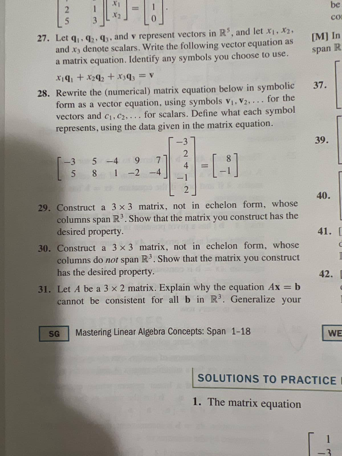 2
1
3
X1
X2
-H
0
27. Let 9₁, 92, 93, and v represent vectors in R5, and let x₁, x2,
and x3 denote scalars. Write the following vector equation as
a matrix equation. Identify any symbols you choose to use.
X19₁ + x₂9₂ + X3q3 = V
28. Rewrite the (numerical) matrix equation below in symbolic
form as a vector equation, using symbols V₁, V2,... for the
vectors and C₁, C2, ... for scalars. Define what each symbol
represents, using the data given in the matrix equation.
SG
71
-3 5 -4 9 7
581 -2 -4
-37
2
4
-1
2
8
-[-]
29. Construct a 3 x 3 matrix, not in echelon form, whose
columns span R³. Show that the matrix you construct has the
desired property.
30. Construct a 3 x 3 matrix, not in echelon form, whose
columns do not span R³. Show that the matrix you construct
has the desired property.
31. Let A be a 3 x 2 matrix. Explain why the equation Ax = b
cannot be consistent for all b in R³. Generalize your
Mastering Linear Algebra Concepts: Span 1-18
1. The matrix equation
[M] In
span R
37.
39.
be
СО
40.
41. [
1
42. L
WE
SOLUTIONS TO PRACTICE I
1