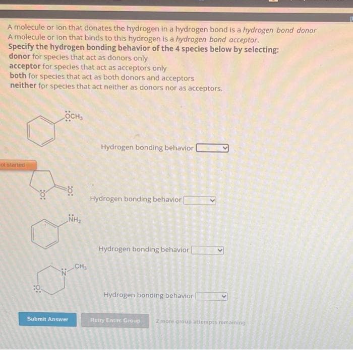 A molecule or lon that donates the hydrogen in a hydrogen bond is a hydrogen bond donor
A molecule or lon that binds to this hydrogen is a hydrogen bond acceptor.
Specify the hydrogen bonding behavior of the 4 species below by selecting:
donor for species that act as donors only
acceptor for species that act as acceptors only
both for species that act as both donors and acceptors
neither for species that act neither as donors nor as acceptors.
осн
ot started
9:
FO
NH₂
Submit Answer
CH₂
Hydrogen bonding behavior)
&
Hydrogen bonding behavior
Hydrogen bonding behavior [
S
wc
Hydrogen bonding behavior [
E
50 5
500
OD
Entire Group
D
S N
bo E
g g
2 more group attempts remaining