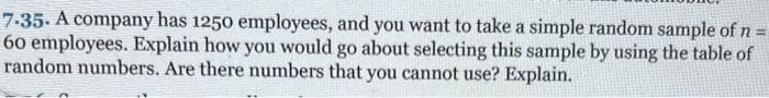 7.35. A company has 1250 employees, and you want to take a simple random sample of n =
60 employees. Explain how you would go about selecting this sample by using the table of
random numbers. Are there numbers that you cannot use? Explain.