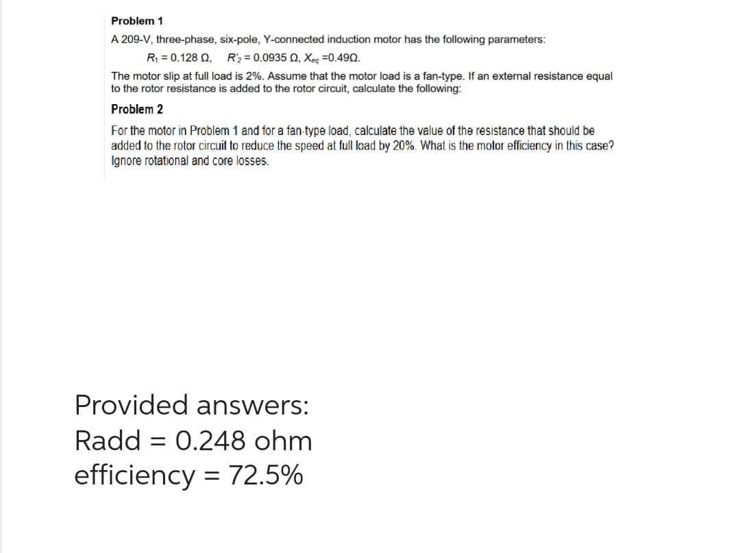 Problem 1
A 209-V, three-phase, six-pole, Y-connected induction motor has the following parameters:
R₁ = 0.128 Q2, R'2 = 0.0935 02, Xeq=0.490.
The motor slip at full load is 2%. Assume that the motor load is a fan-type. If an external resistance equal
to the rotor resistance is added to the rotor circuit, calculate the following:
Problem 2
For the motor in Problem 1 and for a fan-type load, calculate the value of the resistance that should be
added to the rotor circuit to reduce the speed at full load by 20%. What is the motor efficiency in this case?
Ignore rotational and core losses.
Provided answers:
Radd = 0.248 ohm
efficiency = 72.5%