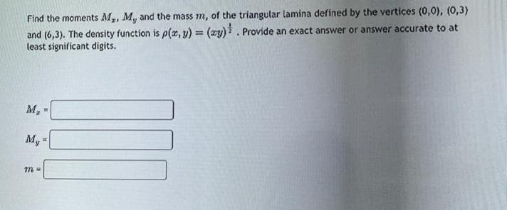 Find the moments M₂, M, and the mass m, of the triangular lamina defined by the vertices (0,0), (0,3)
and (6,3). The density function is p(x, y) = (xy). Provide an exact answer or answer accurate to at
least significant digits.
M₂ -
My
m=
=