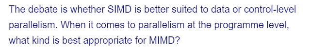 The debate is whether SIMD is better suited to data or control-level
parallelism. When it comes to parallelism at the programme level,
what kind is best appropriate for MIMD?