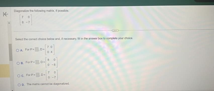 K
Diagonalize the following matrix, if possible.
7 0
8-7
Select the correct choice below and, if necessary, fill in the answer box to complete your choice.
OA. For P=
D=
OB. For P=.D=
70
04
8 0
0-8
7 0
0 -7
OC. For P=.D=
OD. The matrix cannot be diagonalized.