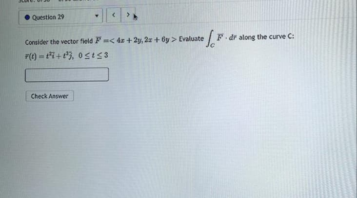 Question 29
Y <
Check Answer
of F
Consider the vector field F=<4x + 2y, 2x + 6y > Evaluate
F(t)= t²i+t³3, 0≤t≤3
F. dr along the curve C: