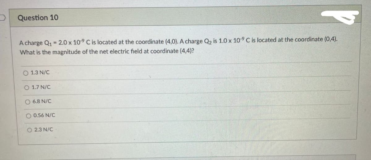 Question 10
A charge Q₁ = 2.0 x 109 C is located at the coordinate (4,0). A charge Q₂ is 1.0 x 109 C is located at the coordinate (0,4).
What is the magnitude of the net electric field at coordinate (4,4)?
O 1.3 N/C
O 1.7 N/C
O 6.8 N/C
O 0.56 N/C
O 2.3 N/C