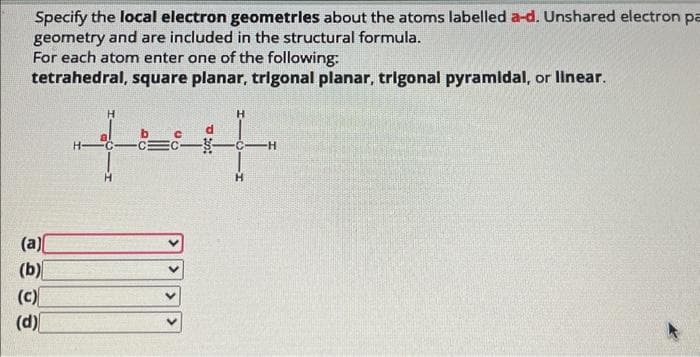 Specify the local electron geometries about the atoms labelled a-d. Unshared electron pa
geometry and are included in the structural formula.
For each atom enter one of the following:
tetrahedral, square planar, trigonal planar, trigonal pyramidal, or linear.
(a)
(b)
(c)
(d)
2
H
27-2
d
H
H
H