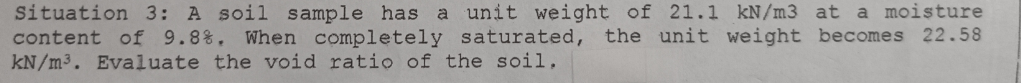 Situation 3: A soil sample has a unit weight of 21.1 kN/m3 at a moisture
content of 9.8%. When completely saturated, the unit weight becomes 22.58
kN/m³. Evaluate the void ratio of the soil.