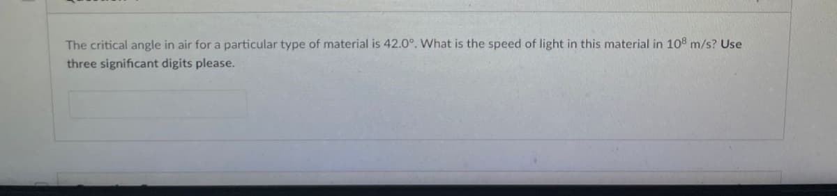 The critical angle in air for a particular type of material is 42.0°. What is the speed of light in this material in 108 m/s? Use
three significant digits please.