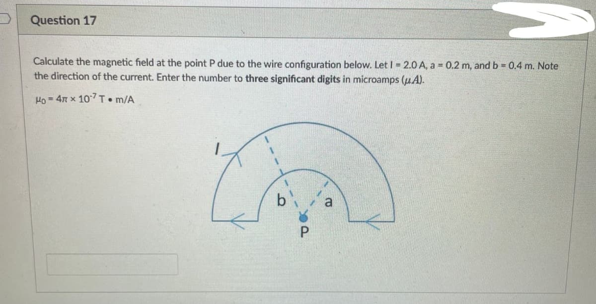 Question 17
Calculate the magnetic field at the point P due to the wire configuration below. Let I = 2.0 A, a = 0.2 m, and b = 0.4 m. Note
the direction of the current. Enter the number to three significant digits in microamps (uA).
Ho = 4 x 107T m/A
UK
a