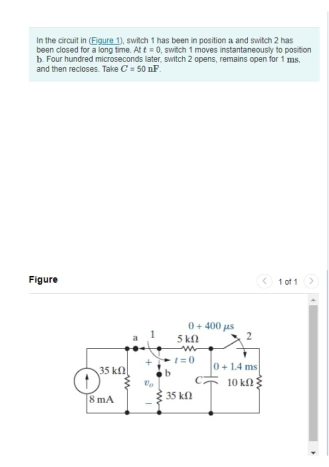 In the circuit in (Figure 1), switch 1 has been in position a and switch 2 has
been closed for a long time. At t = 0, switch 1 moves instantaneously to position
b. Four hundred microseconds later, switch 2 opens, remains open for 1 ms,
and then recloses. Take C = 50 nF.
Figure
35 ΚΩ
O
8 mA
B
+
Vo
b
0 + 400 με
5 ΚΩ
t=0
35 ΚΩ
2
0+ 1.4 ms
10 ΚΩ Σ
<
1 of 1 >