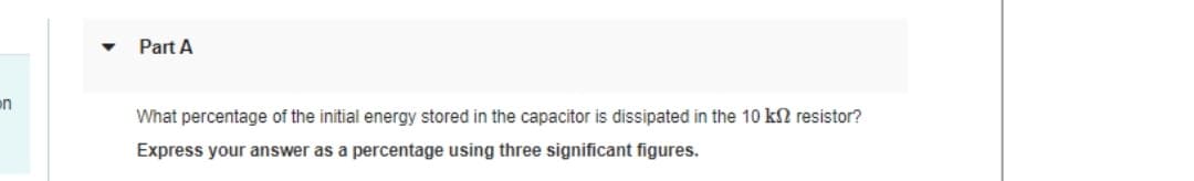 n
Part A
What percentage of the initial energy stored in the capacitor is dissipated in the 10 k2 resistor?
Express your answer as a percentage using three significant figures.