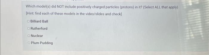 Which model(s) did NOT include positively charged particles (protons) in it? (Select ALL that apply)
[Hint: find each of these models in the video/slides and check]
Billiard Ball
Rutherford.
Nuclear
Plum Pudding