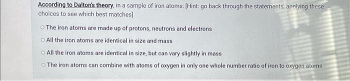 According to Dalton's theory, in a sample of iron atoms: [Hint: go back through the statements, applying these
choices to see which best matches]
O The iron atoms are made up of protons, neutrons and electrons
All the iron atoms are identical in size and mass
All the iron atoms are identical in size, but can vary slightly in mass
The iron atoms can combine with atoms of oxygen in only one whole number ratio of iron to oxygen atoms