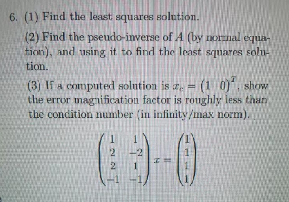 6. (1) Find the least squares solution.
(2) Find the pseudo-inverse of A (by normal equa-
tion), and using it to find the least squares solu-
tion.
(3) If a computed solution is r. = (1 0), show
the error magnification factor is roughly less than
the condition number (in infinity/max norm).
1
-2
