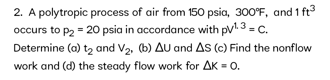 2. A polytropic process of air from 150 psia, 300°F, and 1 ft3
occurs to p2 = 20 psia in accordance with pV'. 3 = C.
Determine (a) t, and V,, (b) AU and AS (c) Find the nonflow
work and (d) the steady flow work for AK = O.
