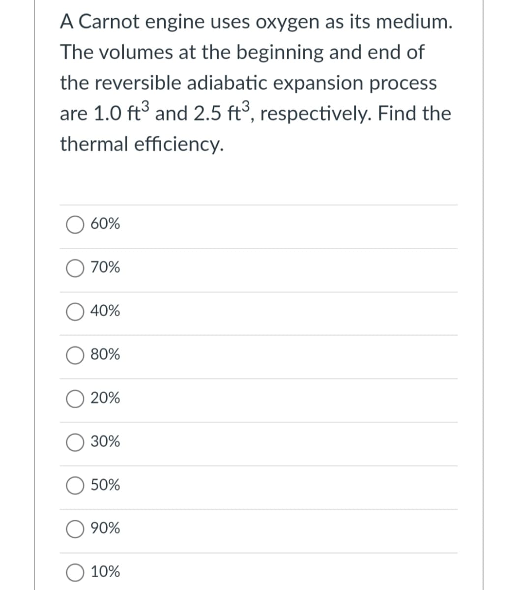 A Carnot engine uses oxygen as its medium.
The volumes at the beginning and end of
the reversible adiabatic expansion process
are 1.0 ft and 2.5 ft°, respectively. Find the
thermal efficiency.
60%
70%
40%
80%
20%
O 30%
50%
90%
10%
