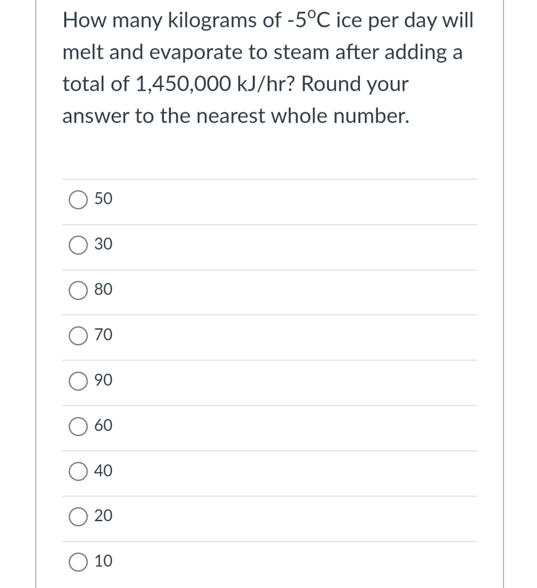 How many kilograms of -5°C ice per day will
melt and evaporate to steam after adding a
total of 1,450,000 kJ/hr? Round your
answer to the nearest whole number.
50
30
80
70
90
60
40
O 20
10
