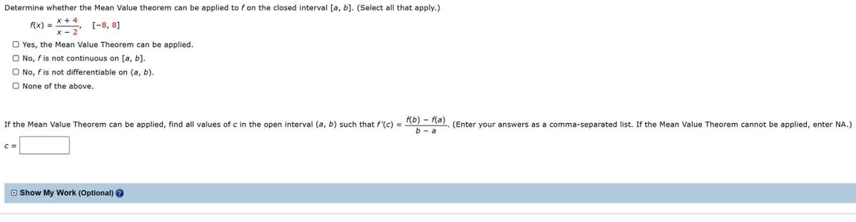 Determine whether the Mean Value theorem can be applied to f on the closed interval [a, b]. (Select all that apply.)
x + 4
**, (-8, 8]
f(x)
X - 2
the Mean Value Theorem can be applied.
O Yes,
O No, f is not continuous on [a, b].
O No, f is not differentiable on (a, b).
O None of the above.
f(b) – f(a)
If the Mean Value Theorem can be applied, find all values of c in the open interval (a, b) such that f'(c) =
(Enter your answers as a comma-separated list. If the Mean Value Theorem cannot be applied, enter NA.)
b — а
C =
O Show My Work (Optional) ?
