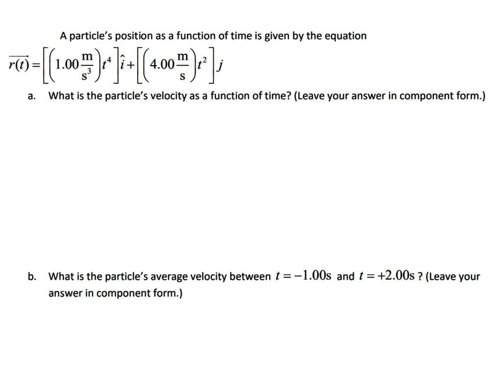 A particle's position as a function of time is given by the equation
r(t) :
m
1.00
4.00 m
S
а.
What is the particle's velocity as a function of time? (Leave your answer in component form.)
b.
What is the particle's average velocity between t =-1.00s and t=+2.00s ? (Leave your
answer in component form.)
