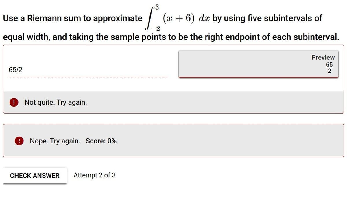 Use a Riemann sum to approximate
(x + 6) dx by using five subintervals of
equal width, and taking the sample points to be the right endpoint of each subinterval.
Preview
65
2
65/2
O Not quite. Try again.
Nope. Try again. Score: 0%
CHECK ANSWER
Attempt 2 of 3
