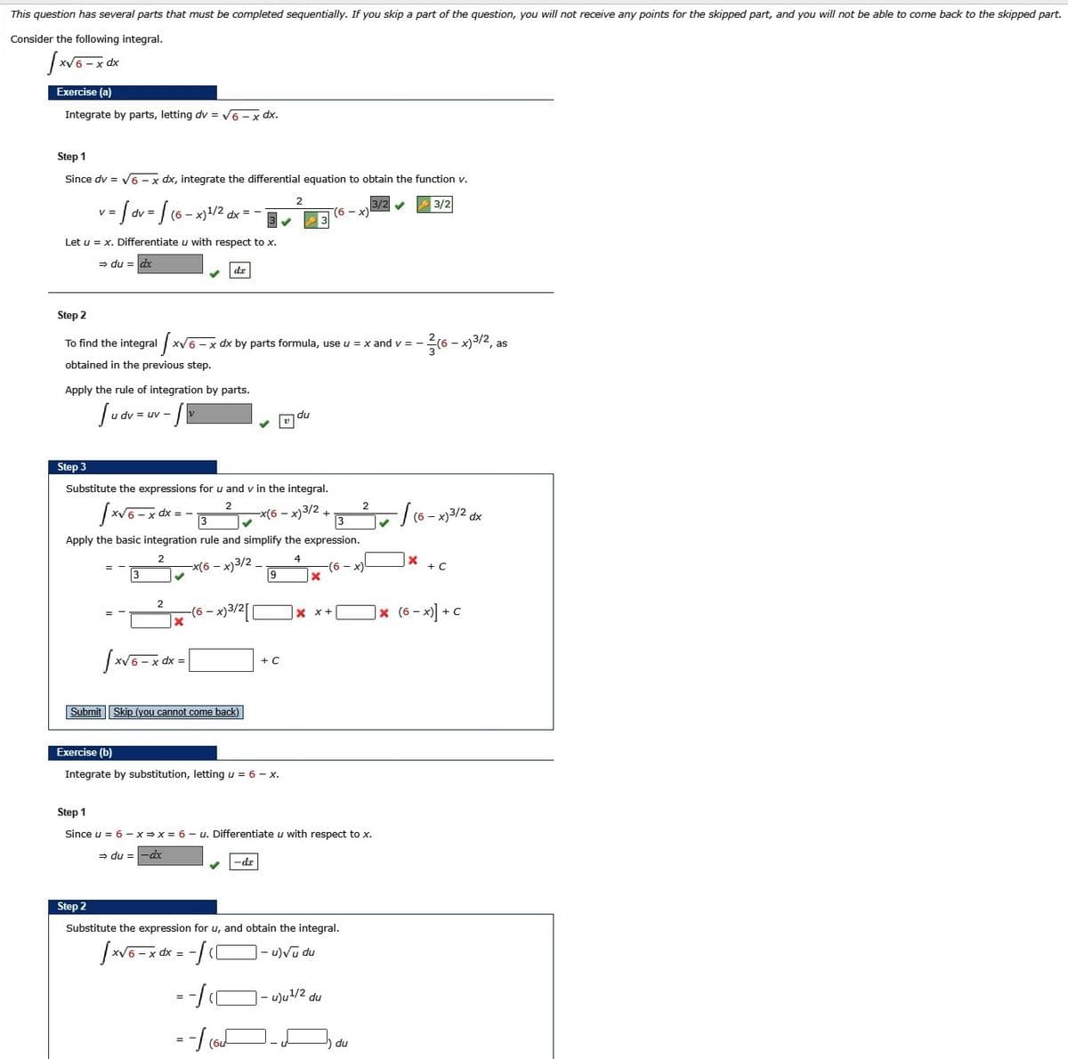 ### Integration by Parts for the Given Integral

This question has several parts that must be completed sequentially. If you skip a part of the question, you will not receive any points for the skipped part, and you will not be able to come back to the skipped part. 

**Consider the following integral:**

\[
\int \sqrt{6 - x} \, dx
\]

#### Exercise (a)

**Step 1:**  
Integrate by parts, letting \( dv = \sqrt{6 - x} \, dx \).

Since \( dv = \sqrt{6 - x} \, dx \), integrate the differential equation to obtain the function \( v \):

\[
v = \int \sqrt{6 - x} \, dx = \frac{2}{3} (6 - x)^{3/2}
\]

Let \( u = x \). Differentiate \( u \) with respect to \( x \):

\[
du = dx 
\]

**Step 2:**  
To find the integral \( \int \sqrt{6 - x} \, dx \) by parts formula, use \( u = x \) and \( v = \frac{2}{3} (6 - x)^{3/2} \), as obtained in the previous step.

Apply the rule of integration by parts:

\[
\int u \, dv = uv - \int v \, du 
\]

**Step 3:**  
Substitute the expressions for \( u \) and \( v \) in the integral.

\[
\int \sqrt{6 - x} \, dx = x \cdot \frac{2}{3}(6 - x)^{3/2} - \int \frac{2}{3} (6 - x)^{3/2} \, dx
\]

Apply the basic integration rule and simplify the expression.

\[
= \frac{2}{3} x (6 - x)^{3/2} - \frac{2}{3} \int (6 - x)^{3/2} \, dx
\]

\[
= \frac{2}{3} x (6 - x)^{3/2} + \frac{4}{15} (6 - x)^{5/2} + C
\]

So, 

\[
\int \sqrt{6 - x} \,