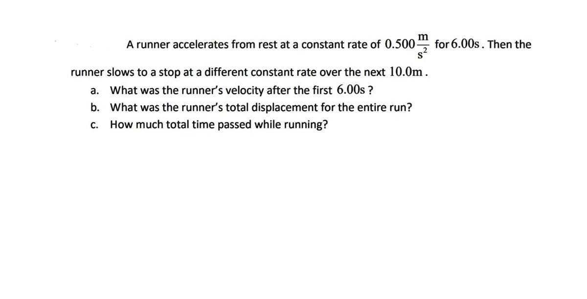 **Problem Statement:**

A runner accelerates from rest at a constant rate of \(0.500 \, \frac{m}{s^2}\) for \(6.00 \, s\). Then the runner slows to a stop at a different constant rate over the next \(10.0 \, m\).

**Questions:**

a. What was the runner’s velocity after the first \(6.00 \, s\)?
b. What was the runner’s total displacement for the entire run?
c. How much total time passed while running?