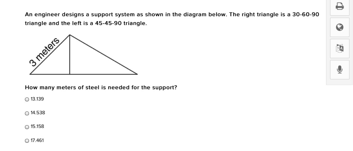 An engineer designs a support system as shown in the diagram below. The right triangle is a 30-60-90
triangle and the left is a 45-45-90 triangle.
3 meters
How many meters of steel is needed for the support?
O 13.139
O 14.538
15.158
O 17.461
