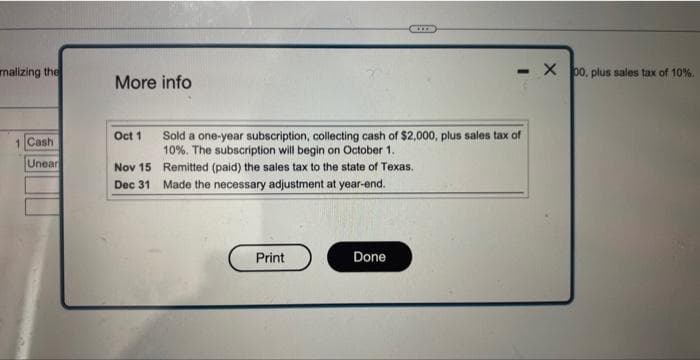 malizing the
1 Cash
Unear
More info
Oct 1
Nov 15
Dec 31
Print
GRIED
Sold a one-year subscription, collecting cash of $2,000, plus sales tax of
10%. The subscription will begin on October 1..
Remitted (paid) the sales tax to the state of Texas.
Made the necessary adjustment at year-end.
Done
- X 00, plus sales tax of 10%.