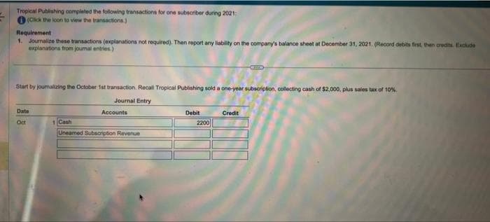 Tropical Publishing completed the following transactions for one subscriber during 2021:
(Click the icon to view the transactions.)
Requirement
1. Journalize these transactions (explanations not required). Then report any liability on the company's balance sheet at December 31, 2021. (Record debits first, then credits. Exclude
explanations from journal entries.)
Start by joumalizing the October 1st transaction. Recall Tropical Publishing sold a one-year subscription, collecting cash of $2,000, plus sales tax of 10%
Journal Entry
Date
Oct
Accounts
1 Cash
Unearned Subscription Revenue
Debit
2200
CHELLE
Credit