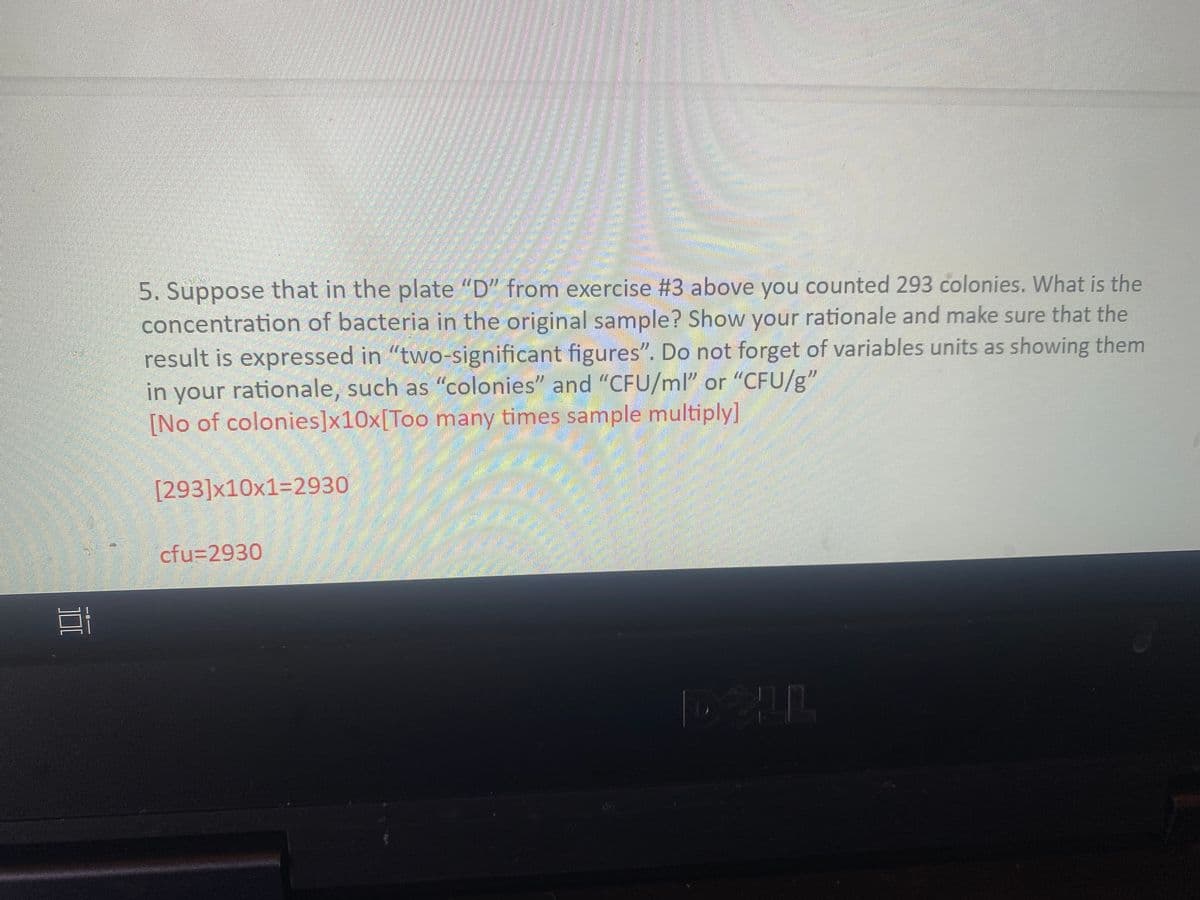 5. Suppose that in the plate "D" from exercise #3 above you counted 293 colonies. What is the
concentration of bacteria in the original sample? Show your rationale and make sure that the
result is expressed in "two-significant figures". Do not forget of variables units as showing them
in your rationale, such as "colonies" and "CFU/ml" or "CFU/g"
[No of colonies]x10x[Too many times sample multiply]
[293]x10x1=2930
cfu32930
