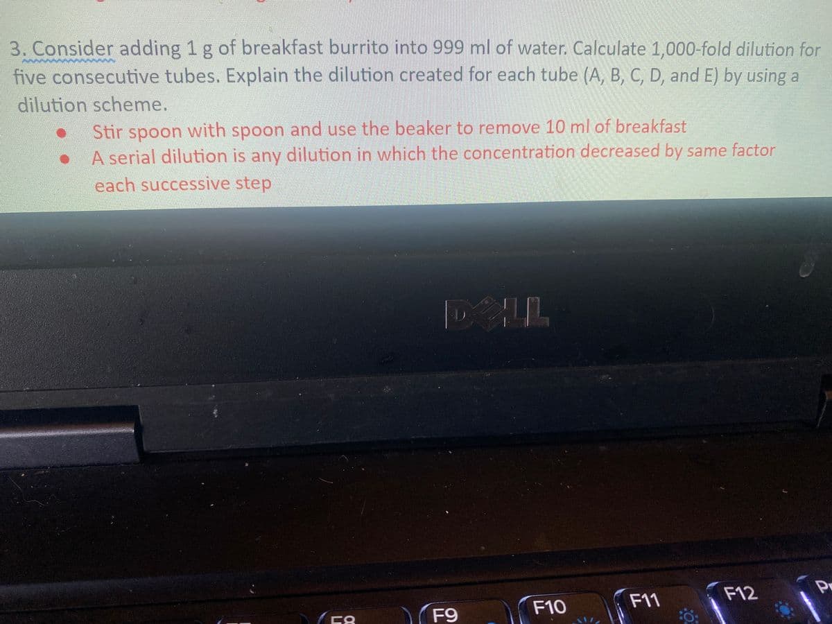 3. Consider adding 1 g of breakfast burrito into 999 ml of water. Calculate 1,000-fold dilution for
five consecutive tubes. Explain the dilution created for each tube (A, B, C, D, and E) by using a
dilution scheme.
Stir spoon with spoon and use the beaker to remove 10 ml of breakfast
A serial dilution is any dilution in which the concentration decreased by same factor
each successive step
F12
F10
F11
F9
