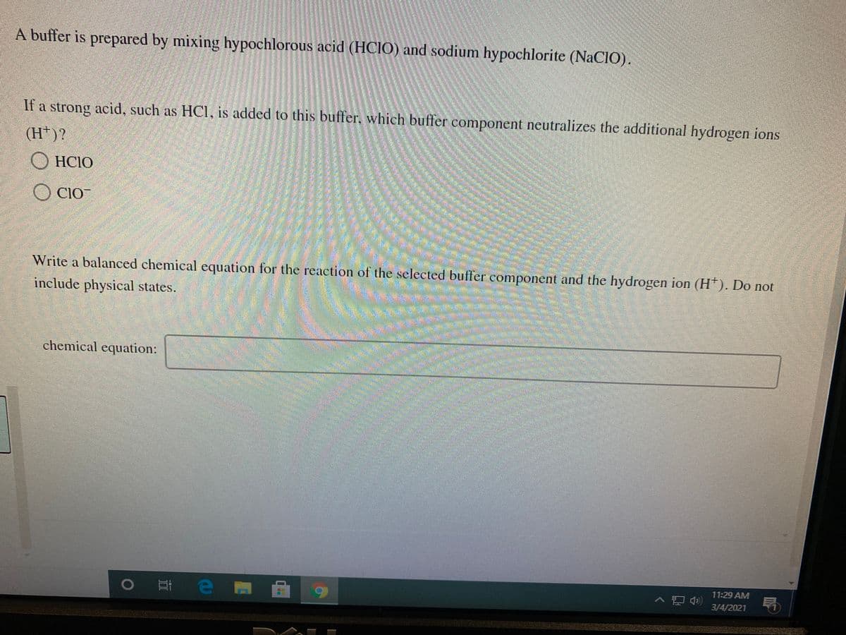 A buffer is prepared by mixing hypochlorous acid (HCIO) and sodium hypochlorite (NaCIO).
If a strong acid, such as HCI, is added to this buffer, which buffer component neutralizes the additional hydrogen ions
(H*)?
HCIO
O CIO
Write a balanced chemical equation for the reaction of the selected buffer component and the hydrogen ion (H*). Do not
include physical states.
chemical equation:
11:29 AM
局
3/4/2021
