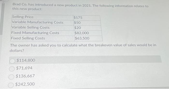 Brad Co. has introduced a new product in 2021. The following information relates to
this new product:
Selling Price
Variable Manufacturing Costs
Variable Selling Costs
Fixed Manufacturing Costs
Fixed Selling Costs
$175
$50
$20
$114,800
$71,694
$136,667
$242,500
$82,000
$63,500
The owner has asked you to calculate what the breakeven value of sales would be in
dollars?