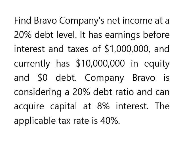 Find Bravo Company's net income at a
20% debt level. It has earnings before
interest and taxes of $1,000,000, and
currently has $10,000,000 in equity
and $0 debt. Company Bravo is
considering a 20% debt ratio and can
acquire capital at 8% interest. The
applicable tax rate is 40%.