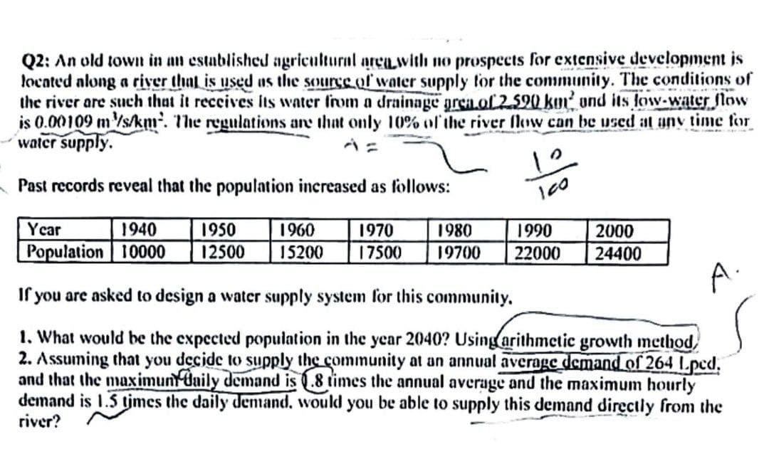 Q2: An old town in an established agricultural area with no prospects for extensive development is
located along a river that is used as the source of water supply for the community. The conditions of
the river are such that it receives its water from a drainage area of 2.590 km² and its low-water flow
is 0.00109 m/s/km. The regulations are that only 10% of the river flow can be used at any time for
water supply.
Past records reveal that the population increased as follows:
1950
1960 1970 1980
12500 15200 17500 19700
Year
1940
Population 10000
100
1990
2000
22000 24400
A.
If you are asked to design a water supply system for this community.
1. What would be the expected population in the year 2040? Using arithmetic growth method,
2. Assuming that you decide to supply the community at an annual average demand of 264 Lpcd.
and that the maximunt daily demand is 8 times the annual average and the maximum hourly
demand is 1.5 times the daily demand, would you be able to supply this demand directly from the
river?