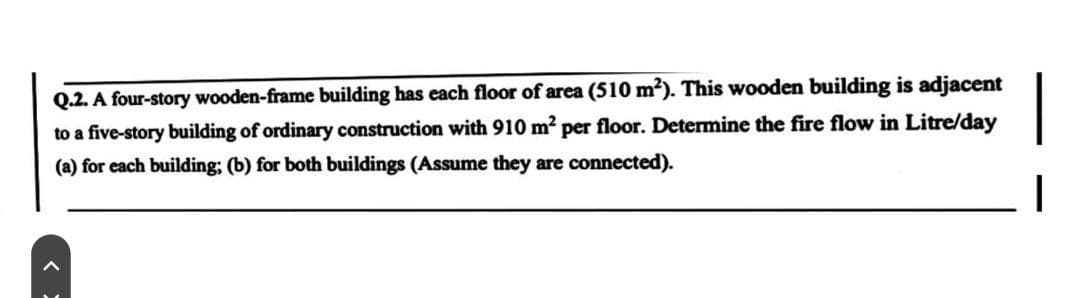 Q.2. A four-story wooden-frame building has each floor of area (510 m²). This wooden building is adjacent
to a five-story building of ordinary construction with 910 m² per floor. Determine the fire flow in Litre/day
(a) for each building; (b) for both buildings (Assume they are connected).