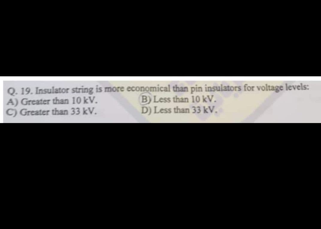 Q. 19. Insulator string is more economical than pin insulators for voltage levels:
A) Greater than 10 kV.
B) Less than 10 kV.
D) Less than 33 kV.
C) Greater than 33 kV.